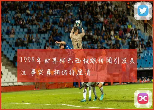 1998年世界杯巴西假球传闻引发关注 事实真相仍待厘清