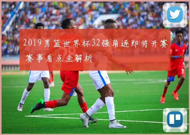 2019男篮世界杯32强角逐即将开赛 赛事看点全解析