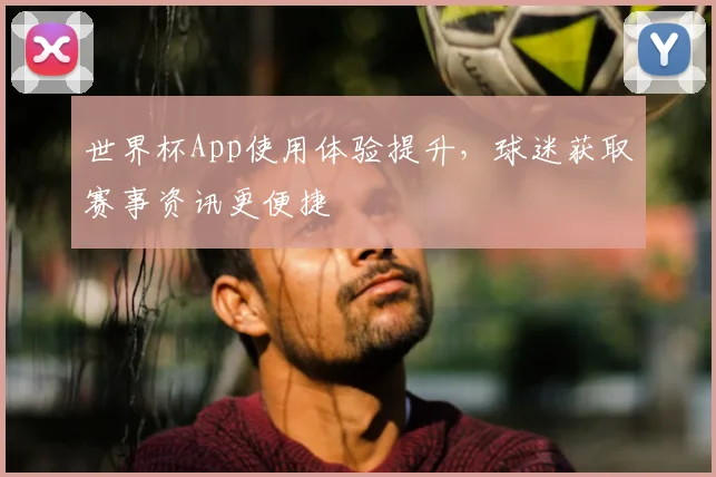 世界杯App使用体验提升,球迷获取赛事资讯更便捷