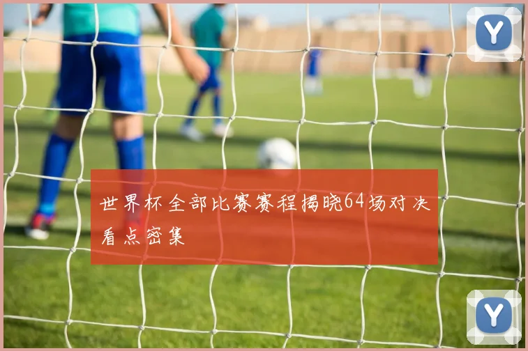 世界杯全部比赛赛程揭晓64场对决看点密集