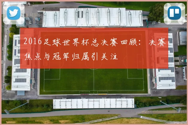 2016足球世界杯总决赛回顾：决赛焦点与冠军归属引关注