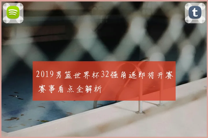 2019男篮世界杯32强角逐即将开赛 赛事看点全解析