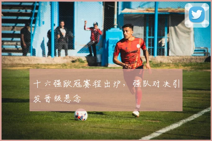 十六强欧冠赛程出炉,强队对决引发晋级悬念