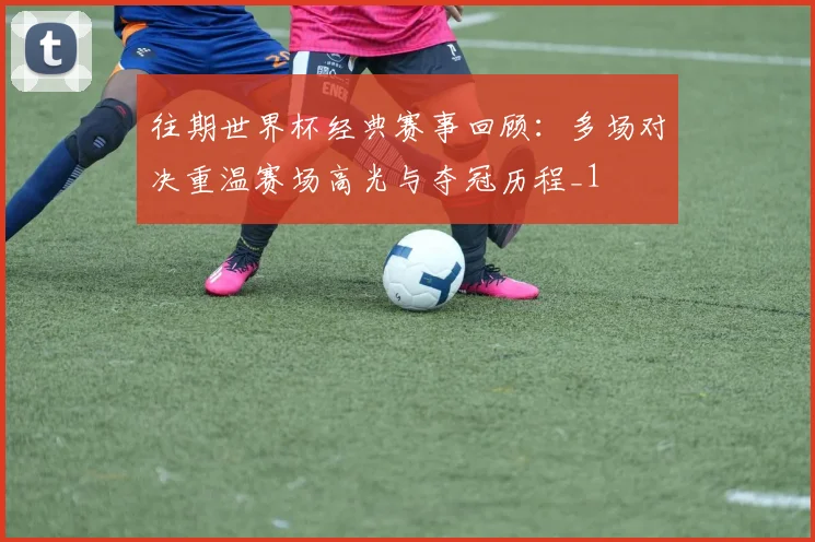 往期世界杯经典赛事回顾:多场对决重温赛场高光与夺冠历程_1