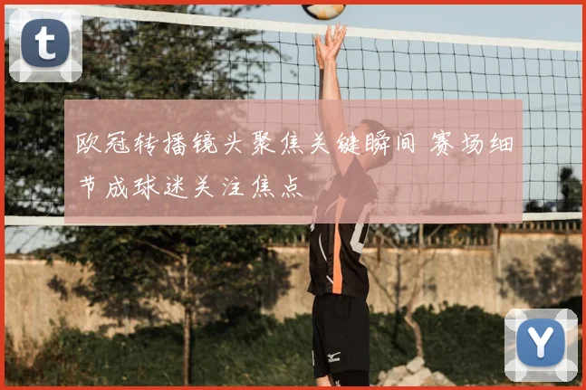 欧冠转播镜头聚焦关键瞬间 赛场细节成球迷关注焦点
