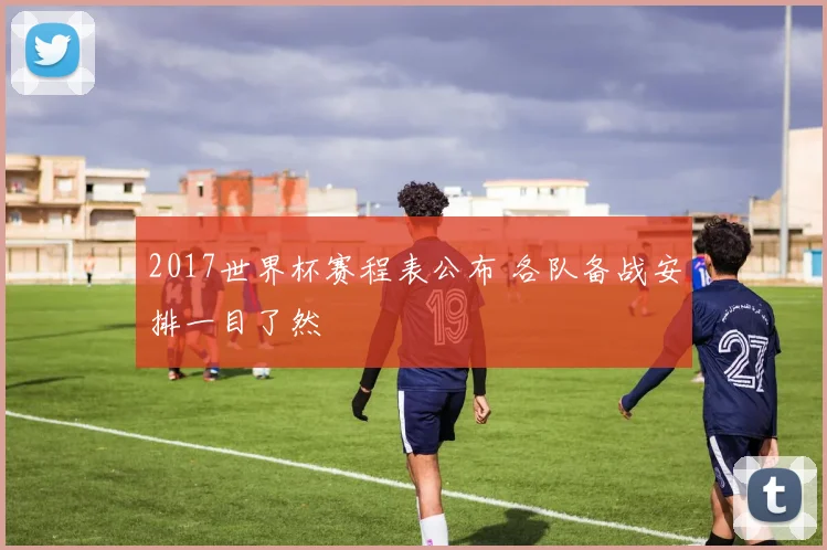2017世界杯赛程表公布 各队备战安排一目了然